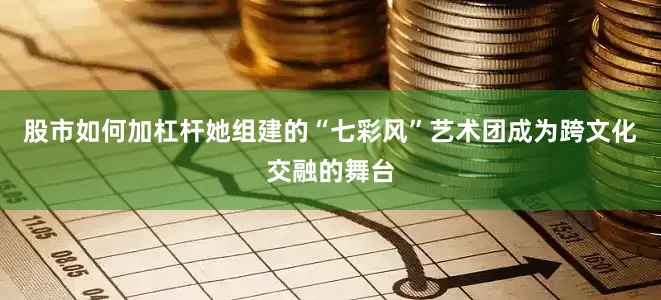 股市如何加杠杆她组建的“七彩风”艺术团成为跨文化交融的舞台