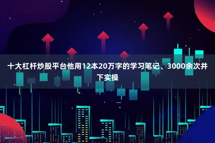 十大杠杆炒股平台他用12本20万字的学习笔记、3000余次井下实操