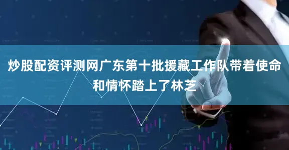 炒股配资评测网广东第十批援藏工作队带着使命和情怀踏上了林芝