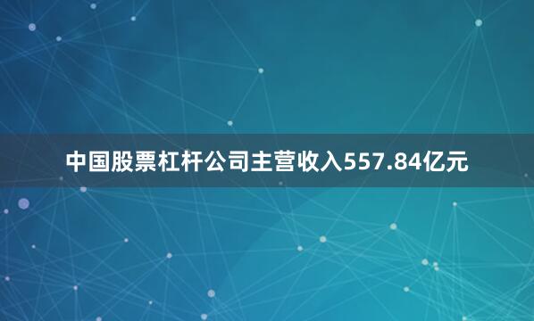 中国股票杠杆公司主营收入557.84亿元