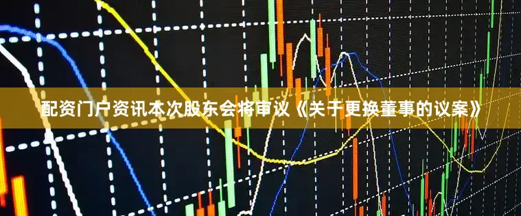 配资门户资讯本次股东会将审议《关于更换董事的议案》