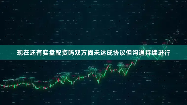 现在还有实盘配资吗双方尚未达成协议但沟通持续进行
