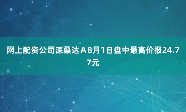 网上配资公司深桑达Ａ8月1日盘中最高价报24.77元