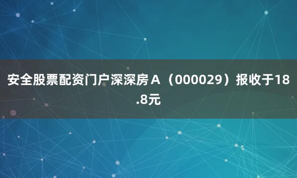 安全股票配资门户深深房Ａ（000029）报收于18.8元