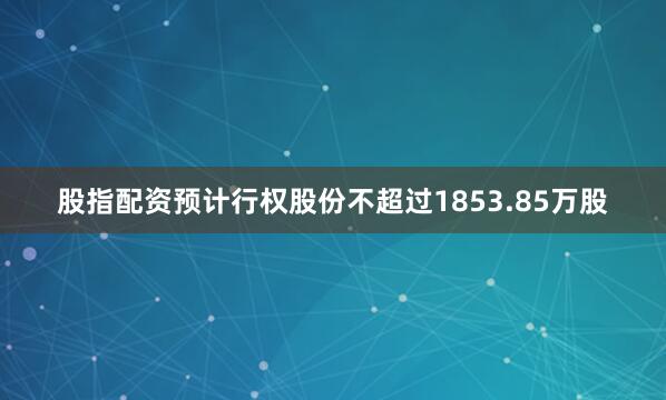 股指配资预计行权股份不超过1853.85万股