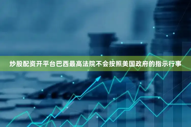 炒股配资开平台巴西最高法院不会按照美国政府的指示行事