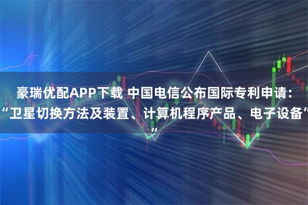 豪瑞优配APP下载 中国电信公布国际专利申请：“卫星切换方法及装置、计算机程序产品、电子设备”