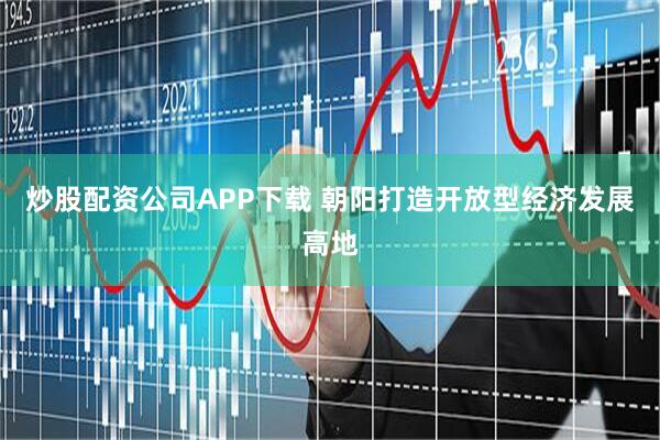 炒股配资公司APP下载 朝阳打造开放型经济发展高地