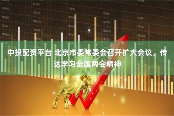中投配资平台 北京市委常委会召开扩大会议，传达学习全国两会精神