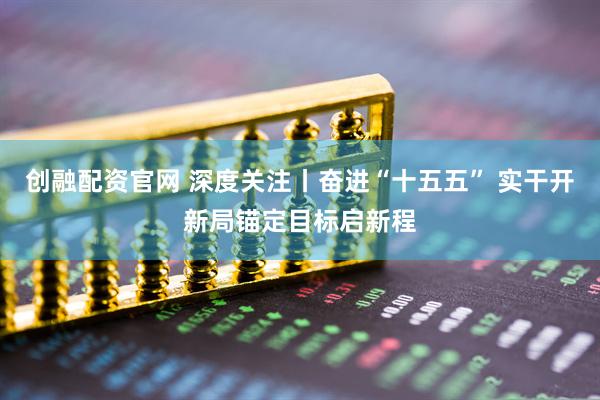 创融配资官网 深度关注丨奋进“十五五” 实干开新局锚定目标启新程