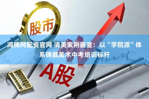鸿腾网配资官网 清美紫荆画室：以“学院派”体系铸就美术中考培训标杆