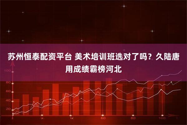 苏州恒泰配资平台 美术培训班选对了吗？久陆唐用成绩霸榜河北