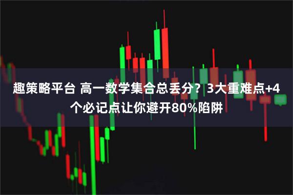 趣策略平台 高一数学集合总丢分？3大重难点+4个必记点让你避开80%陷阱
