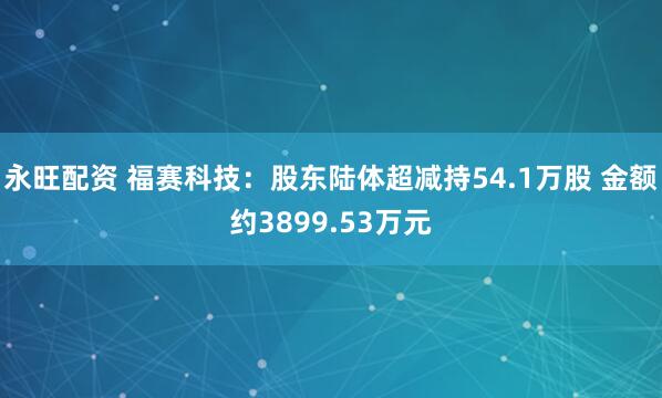 永旺配资 福赛科技：股东陆体超减持54.1万股 金额约3899.53万元