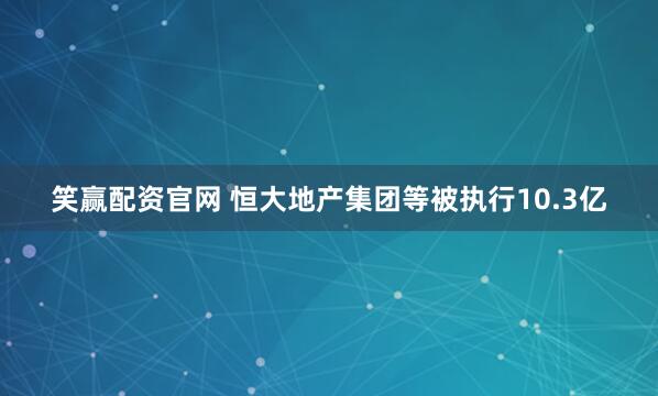 笑赢配资官网 恒大地产集团等被执行10.3亿