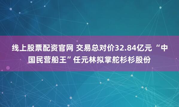线上股票配资官网 交易总对价32.84亿元 “中国民营船王”任元林拟掌舵杉杉股份