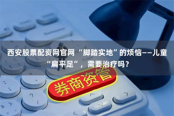 西安股票配资网官网 “脚踏实地”的烦恼——儿童“扁平足”，需要治疗吗？