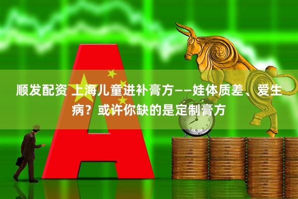 顺发配资 上海儿童进补膏方——娃体质差、爱生病？或许你缺的是定制膏方