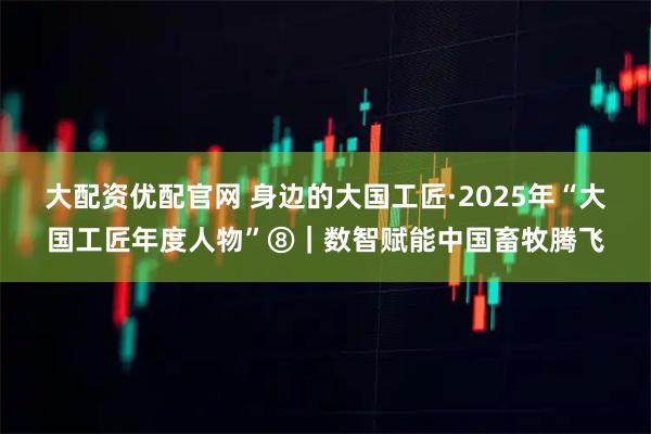 大配资优配官网 身边的大国工匠·2025年“大国工匠年度人物”⑧｜数智赋能中国畜牧腾飞