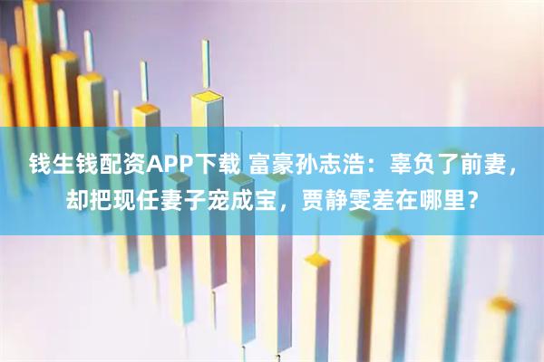 钱生钱配资APP下载 富豪孙志浩：辜负了前妻，却把现任妻子宠成宝，贾静雯差在哪里？