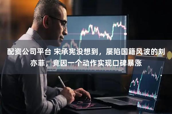 配资公司平台 宋承宪没想到，屡陷国籍风波的刘亦菲，竟因一个动作实现口碑暴涨
