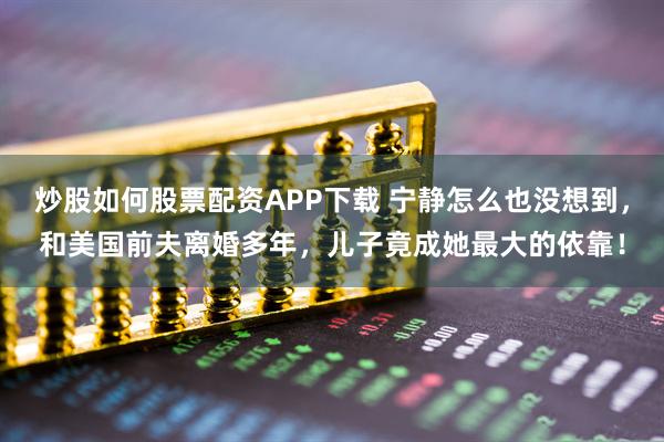 炒股如何股票配资APP下载 宁静怎么也没想到，和美国前夫离婚多年，儿子竟成她最大的依靠！