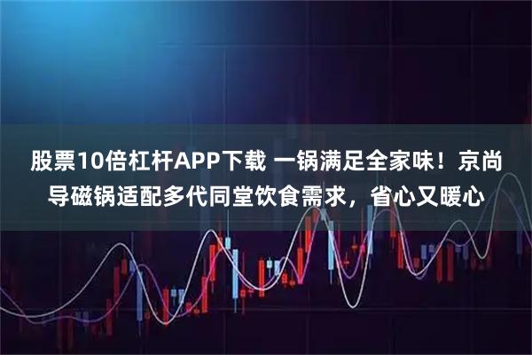 股票10倍杠杆APP下载 一锅满足全家味！京尚导磁锅适配多代同堂饮食需求，省心又暖心