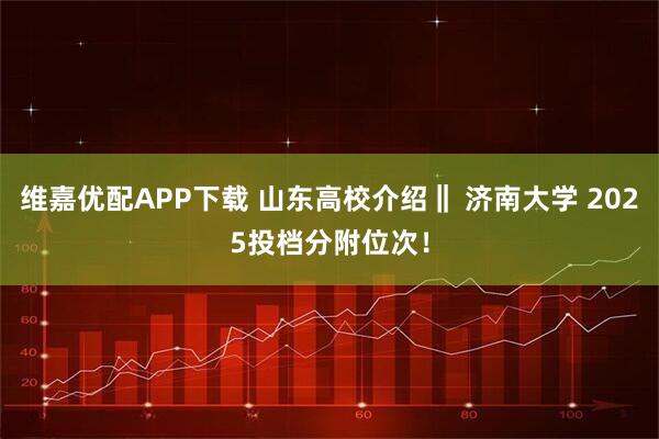 维嘉优配APP下载 山东高校介绍‖ 济南大学 2025投档分附位次！