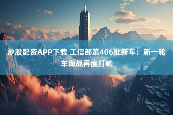 炒股配资APP下载 工信部第406批新车：新一轮车海战再度打响