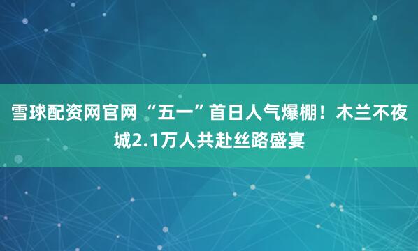 雪球配资网官网 “五一”首日人气爆棚！木兰不夜城2.1万人共赴丝路盛宴