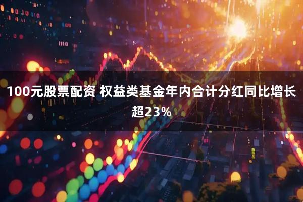 100元股票配资 权益类基金年内合计分红同比增长超23%