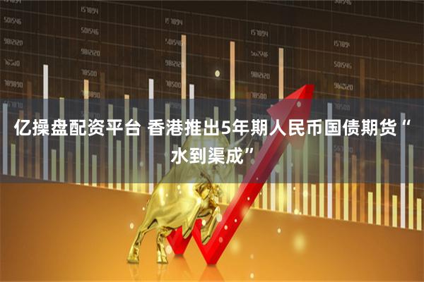 亿操盘配资平台 香港推出5年期人民币国债期货“水到渠成”